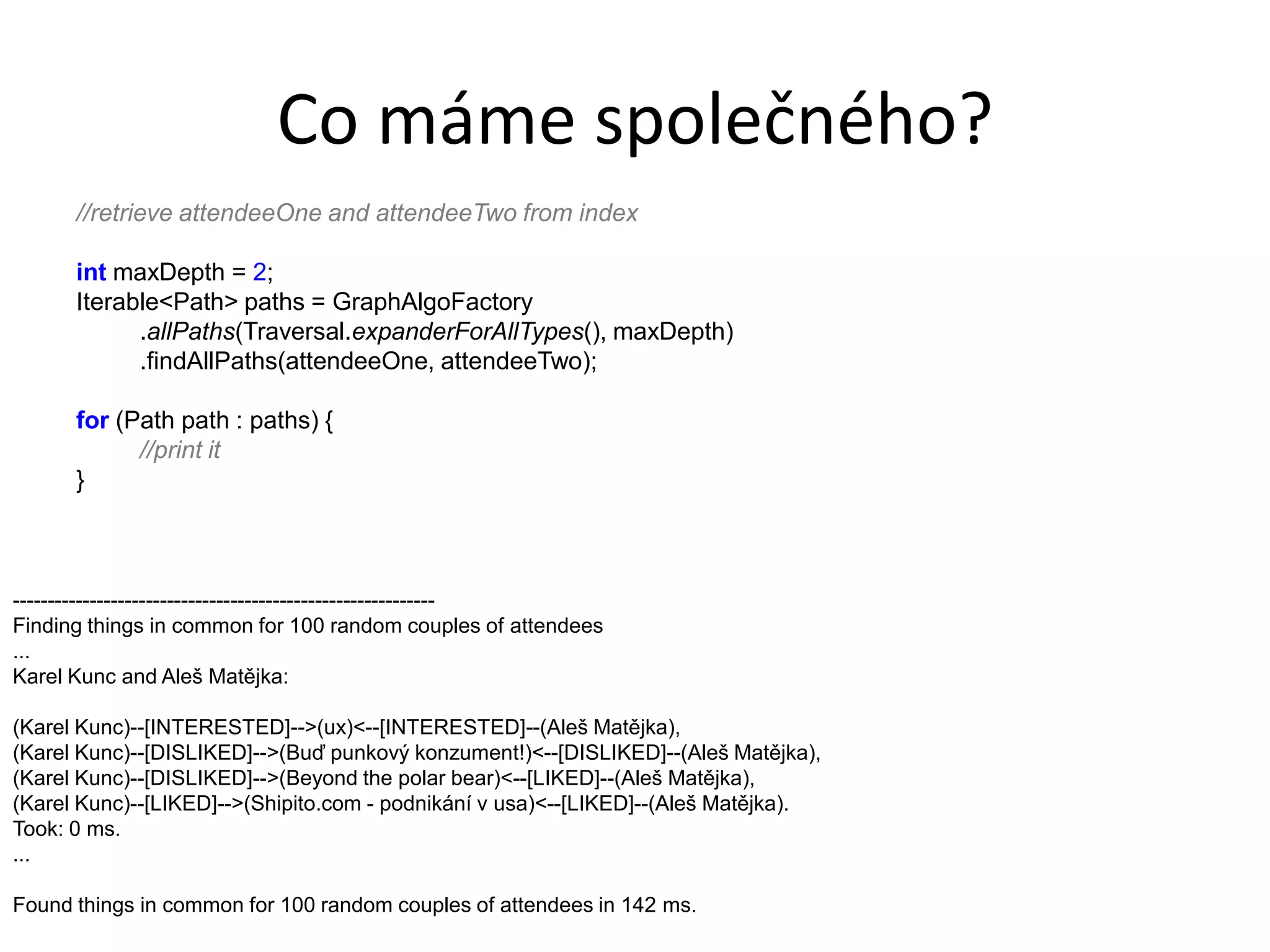 Co máme společného?
      //retrieve attendeeOne and attendeeTwo from index

      int maxDepth = 2;
      Iterable<Path> paths = GraphAlgoFactory
            .allPaths(Traversal.expanderForAllTypes(), maxDepth)
            .findAllPaths(attendeeOne, attendeeTwo);

      for (Path path : paths) {
            //print it
      }



------------------------------------------------------------
Finding things in common for 100 random couples of attendees
...
Karel Kunc and Aleš Matějka:

(Karel Kunc)--[INTERESTED]-->(ux)<--[INTERESTED]--(Aleš Matějka),
(Karel Kunc)--[DISLIKED]-->(Buď punkový konzument!)<--[DISLIKED]--(Aleš Matějka),
(Karel Kunc)--[DISLIKED]-->(Beyond the polar bear)<--[LIKED]--(Aleš Matějka),
(Karel Kunc)--[LIKED]-->(Shipito.com - podnikání v usa)<--[LIKED]--(Aleš Matějka).
Took: 0 ms.
...

Found things in common for 100 random couples of attendees in 142 ms.
 