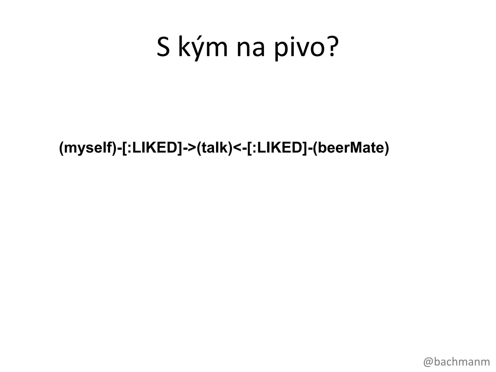 S kým na pivo?
start myself=node:people(name = "Emil Votruba")

match (myself)-[:LIKED]->(talk)<-[:LIKED]-(beerMate)

return distinct beerMate.name, count(beerMate)

order by count(beerMate) desc

limit 5;




                                                       @bachmanm
 
