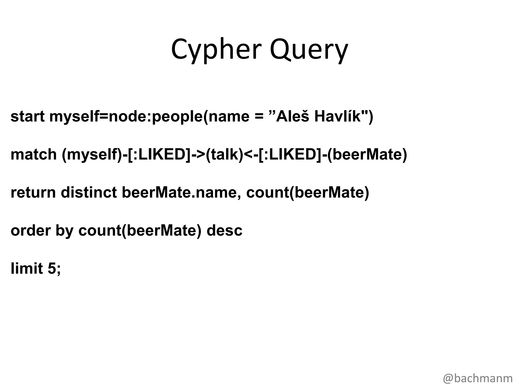 Cypher Query
start myself=node:people(name = ”Aleš Havlík")

match (myself)-[:LIKED]->(talk)<-[:LIKED]-(beerMate)

return distinct beerMate.name, count(beerMate)

order by count(beerMate) desc

limit 5;




                                                       @bachmanm
 