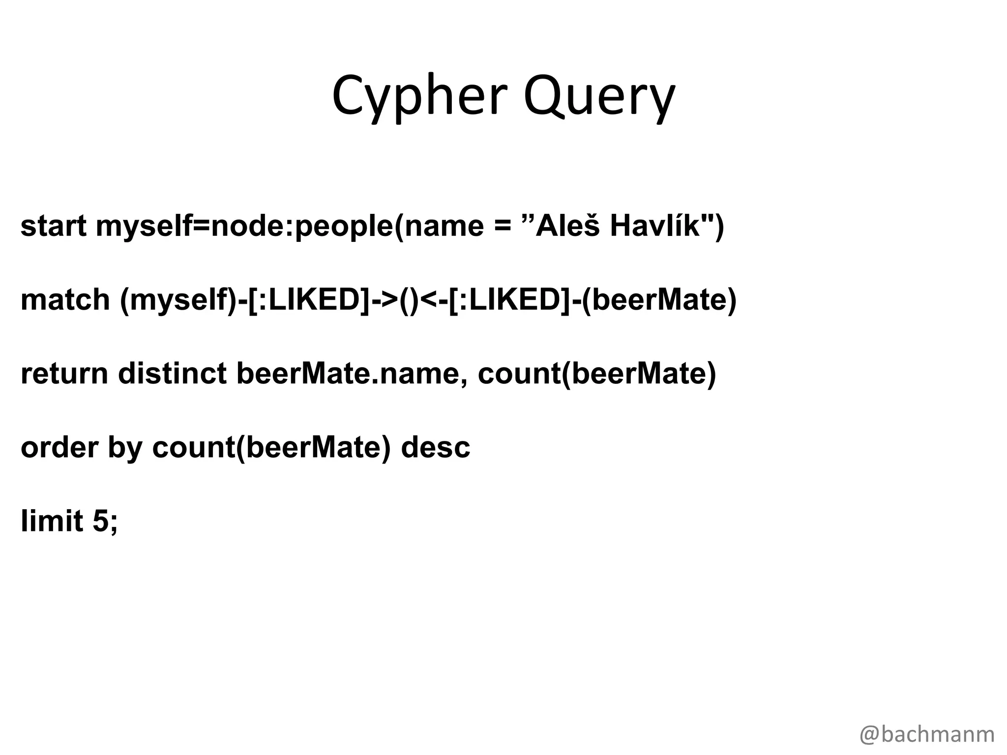 Cypher Query
start myself=node:people(name = ”Aleš Havlík")

match (myself)-[:LIKED]->()<-[:LIKED]-(beerMate)

return distinct beerMate.name, count(beerMate)

order by count(beerMate) desc

limit 5;




                                                   @bachmanm
 