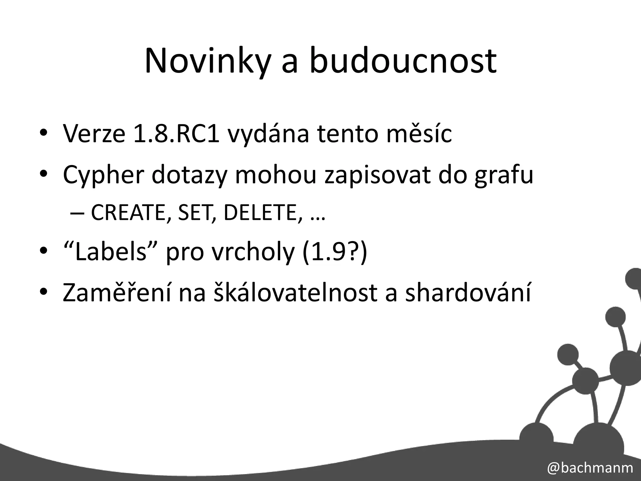Novinky a budoucnost
• Verze 1.8.RC1 vydána tento měsíc
• Cypher dotazy mohou zapisovat do grafu
  – CREATE, SET, DELETE, …
• “Labels” pro vrcholy (1.9?)
• Zaměření na škálovatelnost a shardování




                                            @bachmanm
 