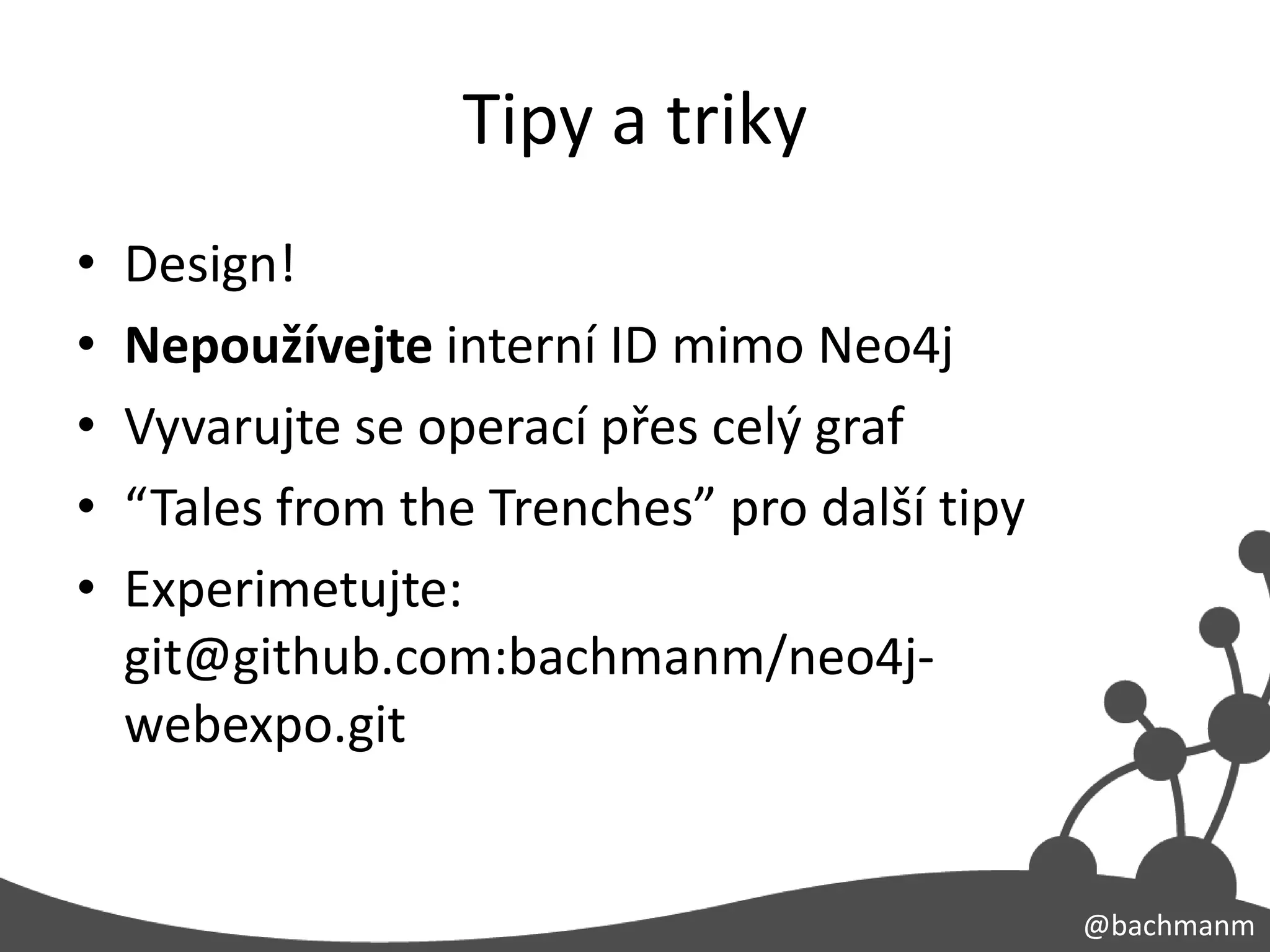 Tipy a triky
•   Design!
•   Nepoužívejte interní ID mimo Neo4j
•   Vyvarujte se operací přes celý graf
•   “Tales from the Trenches” pro další tipy
•   Experimetujte:
    git@github.com:bachmanm/neo4j-
    webexpo.git


                                               @bachmanm
 