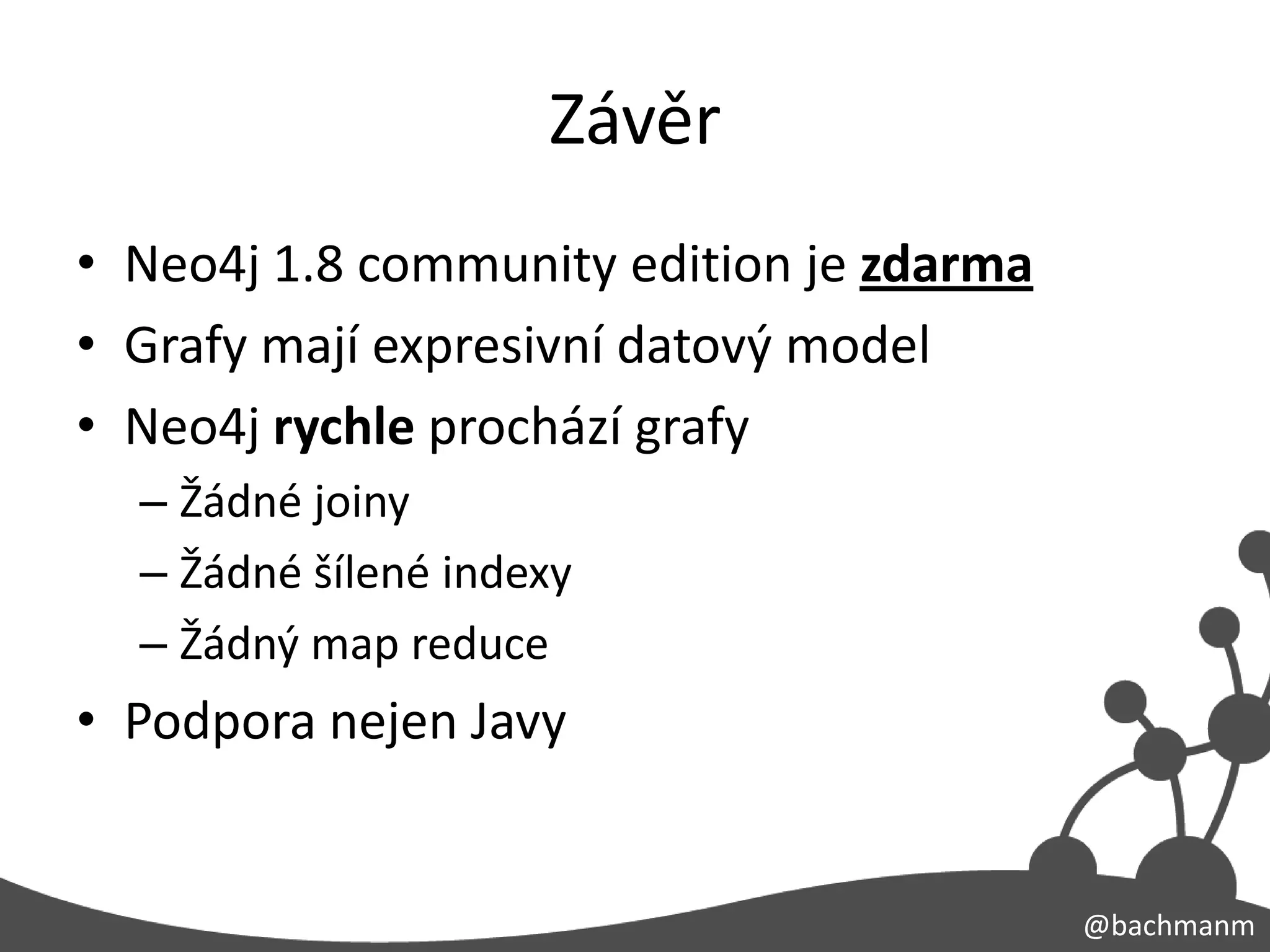 Závěr
• Neo4j 1.8 community edition je zdarma
• Grafy mají expresivní datový model
• Neo4j rychle prochází grafy
  – Žádné joiny
  – Žádné šílené indexy
  – Žádný map reduce
• Podpora nejen Javy


                                          @bachmanm
 