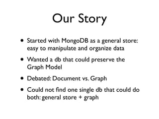 Our Story
• Started with MongoDB as a general store:
easy to manipulate and organize data
• Wanted a db that could preserve the
Graph Model
• Debated: Document vs. Graph
• Could not ﬁnd one single db that could do
both: general store + graph
 
