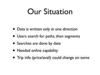Our Situation
• Data is written only in one direction
• Users search for paths, then segments
• Searches are done by date
• Needed online capability
• Trip info (price/avail) could change on some
 