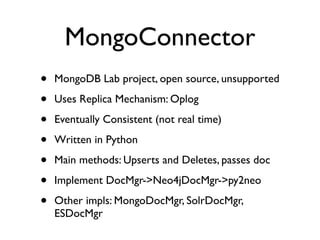 MongoConnector
• MongoDB Lab project, open source, unsupported
• Uses Replica Mechanism: Oplog
• Eventually Consistent (not real time)
• Written in Python
• Main methods: Upserts and Deletes, passes doc
• Implement DocMgr->Neo4jDocMgr->py2neo
• Other impls: MongoDocMgr, SolrDocMgr,
ESDocMgr
 