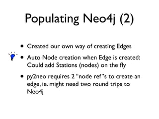 Populating Neo4j (2)
• Created our own way of creating Edges
• Auto Node creation when Edge is created:
Could add Stations (nodes) on the ﬂy
• py2neo requires 2 “node ref”s to create an
edge, ie. might need two round trips to
Neo4j
 