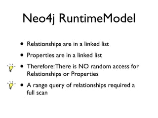 Neo4j RuntimeModel
• Relationships are in a linked list
• Properties are in a linked list
• Therefore:There is NO random access for
Relationships or Properties
• A range query of relationships required a
full scan
 