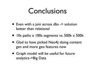 Conclusions
• Even with a join across dbs -> solution
better than relational
• 10s paths x 100s segments vs. 500k x 500k
• Glad to have picked Neo4j: doing content
gen and more geo features now
• Graph model will be useful for future
analytics->Big Data
 