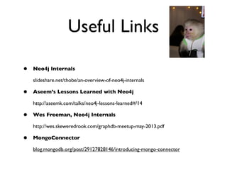 Useful Links
• Neo4j Internals
slideshare.net/thobe/an-overview-of-neo4j-internals
• Aseem’s Lessons Learned with Neo4j
http://aseemk.com/talks/neo4j-lessons-learned#/14
• Wes Freeman, Neo4j Internals
http://wes.skeweredrook.com/graphdb-meetup-may-2013.pdf
• MongoConnector
blog.mongodb.org/post/29127828146/introducing-mongo-connector
 