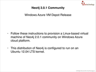 © All Rights Reserved 2014 | Neo Technology, Inc.
Neo4j 2.0.1 Community 
 
Windows Azure VM Depot Release
• Follow these instructions to provision a Linux-based virtual
machine of Neo4j 2.0.1 community on Windows Azure
cloud platform."
• This distribution of Neo4j is conﬁgured to run on an
Ubuntu 12.04 LTS kernel.
 