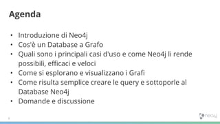 • Introduzione di Neo4j
• Cos'è un Database a Grafo
• Quali sono i principali casi d'uso e come Neo4j li rende
possibili, eﬃcaci e veloci
• Come si esplorano e visualizzano i Graﬁ
• Come risulta semplice creare le query e sottoporle al
Database Neo4j
• Domande e discussione
Agenda
 