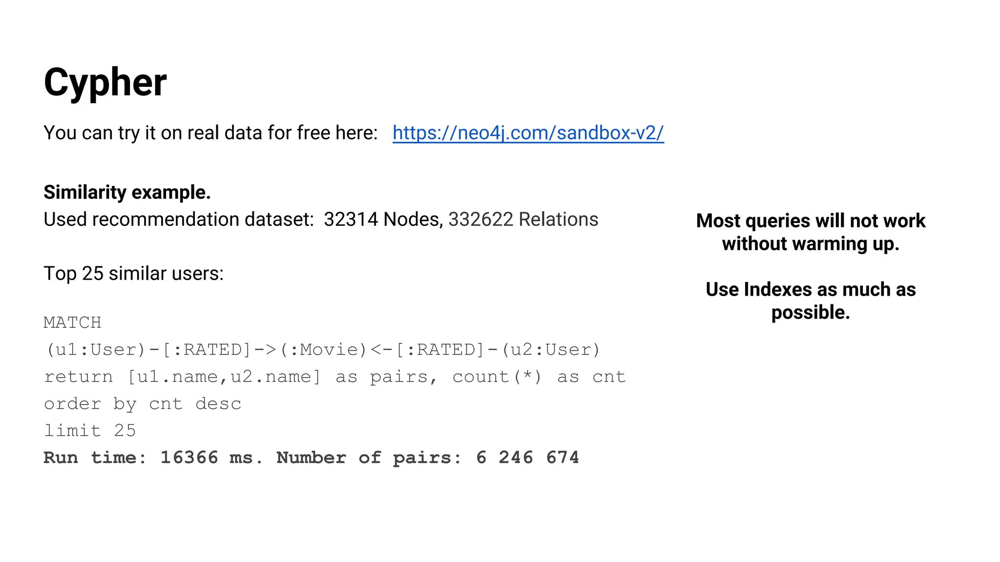 Cypher
You can try it on real data for free here: https://neo4j.com/sandbox-v2/
Similarity example.
Used recommendation dataset: 32314 Nodes, 332622 Relations
Top 25 similar users:
MATCH
(u1:User)-[:RATED]->(:Movie)<-[:RATED]-(u2:User)
return [u1.name,u2.name] as pairs, count(*) as cnt
order by cnt desc
limit 25
Run time: 16366 ms. Number of pairs: 6 246 674
Most queries will not work
without warming up.
Use Indexes as much as
possible.
 