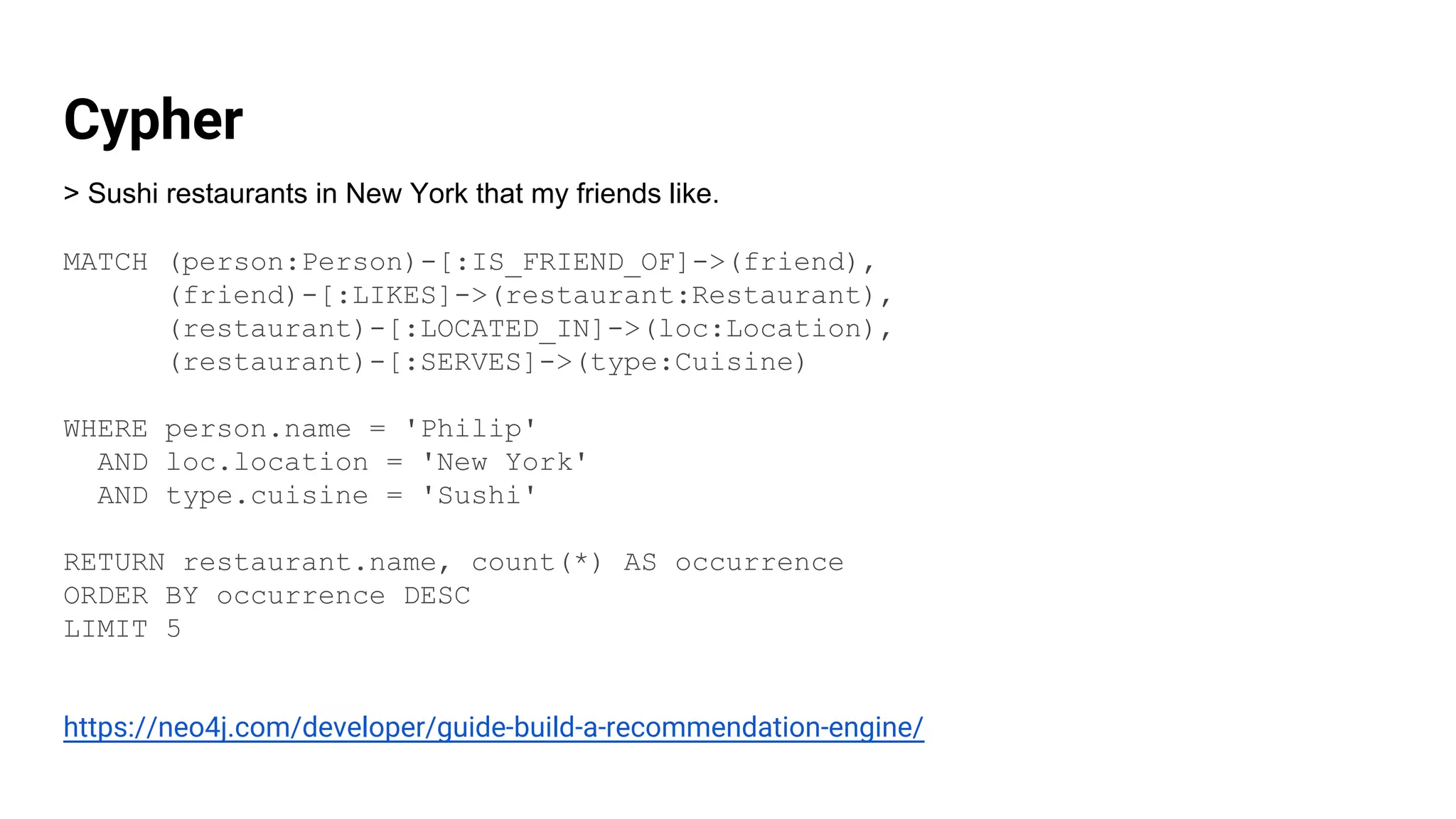 Cypher
> Sushi restaurants in New York that my friends like.
MATCH (person:Person)-[:IS_FRIEND_OF]->(friend),
(friend)-[:LIKES]->(restaurant:Restaurant),
(restaurant)-[:LOCATED_IN]->(loc:Location),
(restaurant)-[:SERVES]->(type:Cuisine)
WHERE person.name = 'Philip'
AND loc.location = 'New York'
AND type.cuisine = 'Sushi'
RETURN restaurant.name, count(*) AS occurrence
ORDER BY occurrence DESC
LIMIT 5
https://neo4j.com/developer/guide-build-a-recommendation-engine/
 