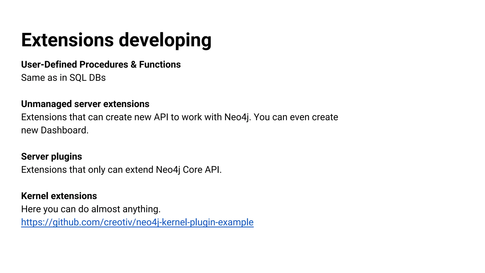 Extensions developing
User-Defined Procedures & Functions
Same as in SQL DBs
Unmanaged server extensions
Extensions that can create new API to work with Neo4j. You can even create
new Dashboard.
Server plugins
Extensions that only can extend Neo4j Core API.
Kernel extensions
Here you can do almost anything.
https://github.com/creotiv/neo4j-kernel-plugin-example
 