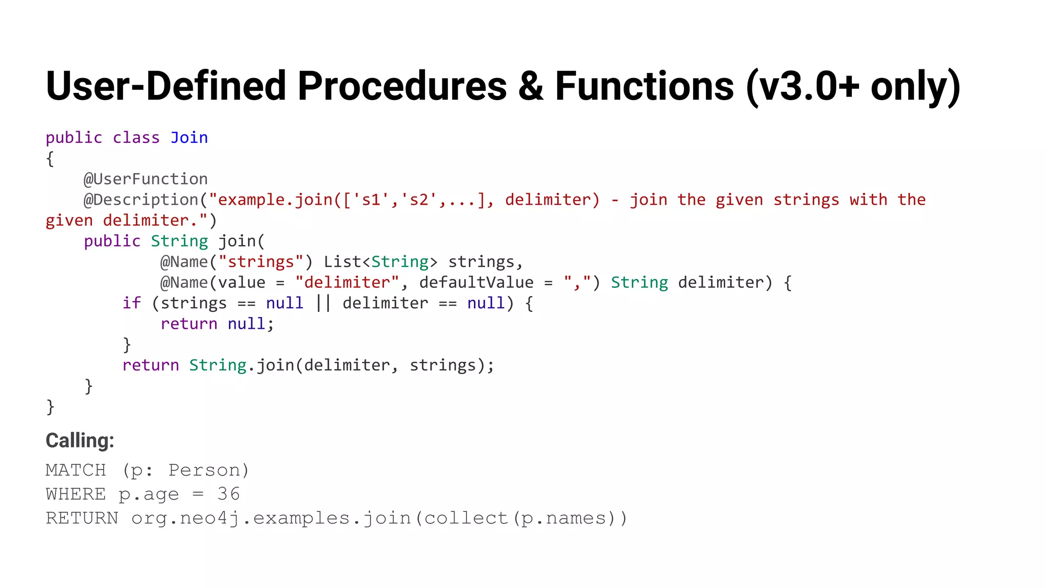 User-Defined Procedures & Functions (v3.0+ only)
public class Join
{
@UserFunction
@Description("example.join(['s1','s2',...], delimiter) - join the given strings with the
given delimiter.")
public String join(
@Name("strings") List<String> strings,
@Name(value = "delimiter", defaultValue = ",") String delimiter) {
if (strings == null || delimiter == null) {
return null;
}
return String.join(delimiter, strings);
}
}
Calling:
MATCH (p: Person)
WHERE p.age = 36
RETURN org.neo4j.examples.join(collect(p.names))
 