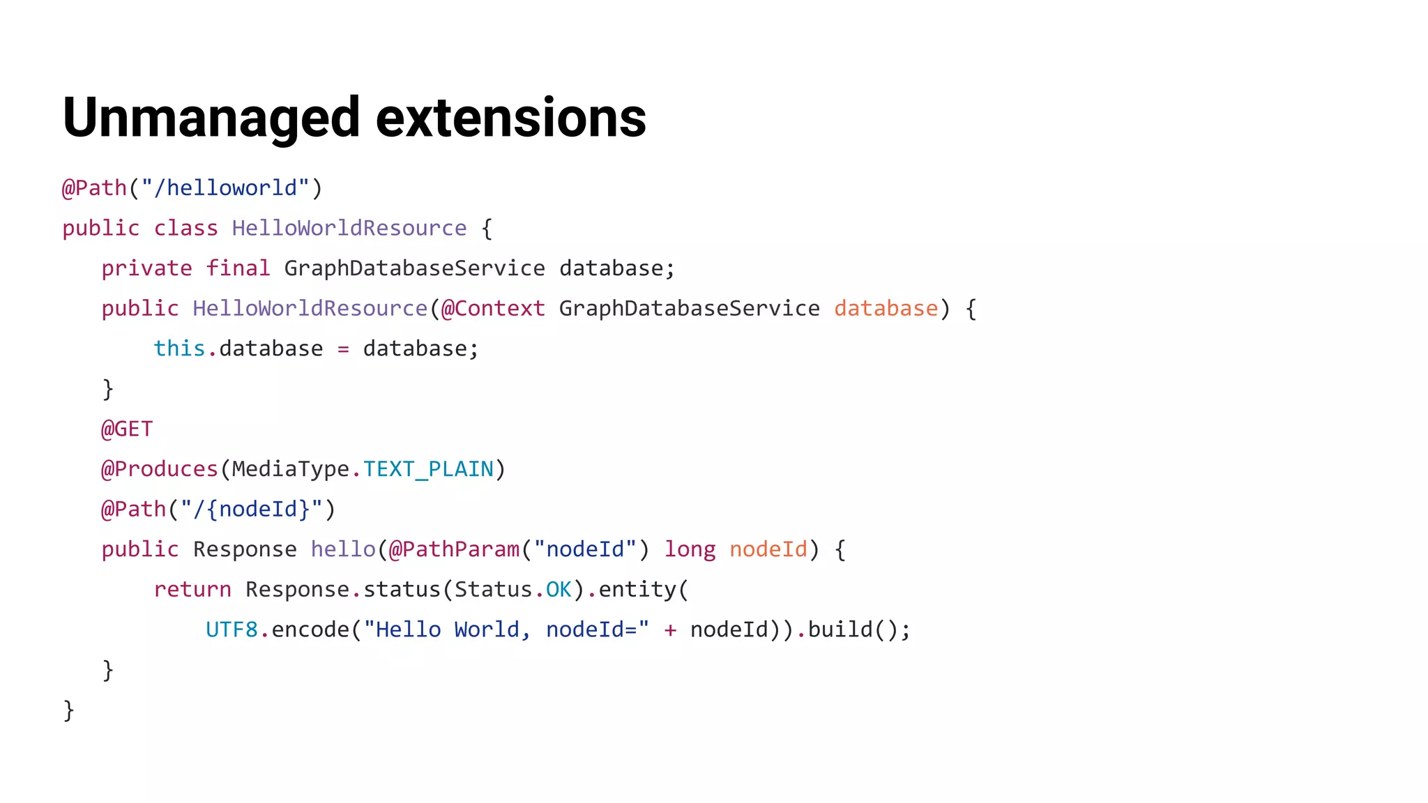 Unmanaged extensions
@Path("/helloworld")
public class HelloWorldResource {
private final GraphDatabaseService database;
public HelloWorldResource(@Context GraphDatabaseService database) {
this.database = database;
}
@GET
@Produces(MediaType.TEXT_PLAIN)
@Path("/{nodeId}")
public Response hello(@PathParam("nodeId") long nodeId) {
return Response.status(Status.OK).entity(
UTF8.encode("Hello World, nodeId=" + nodeId)).build();
}
}
 