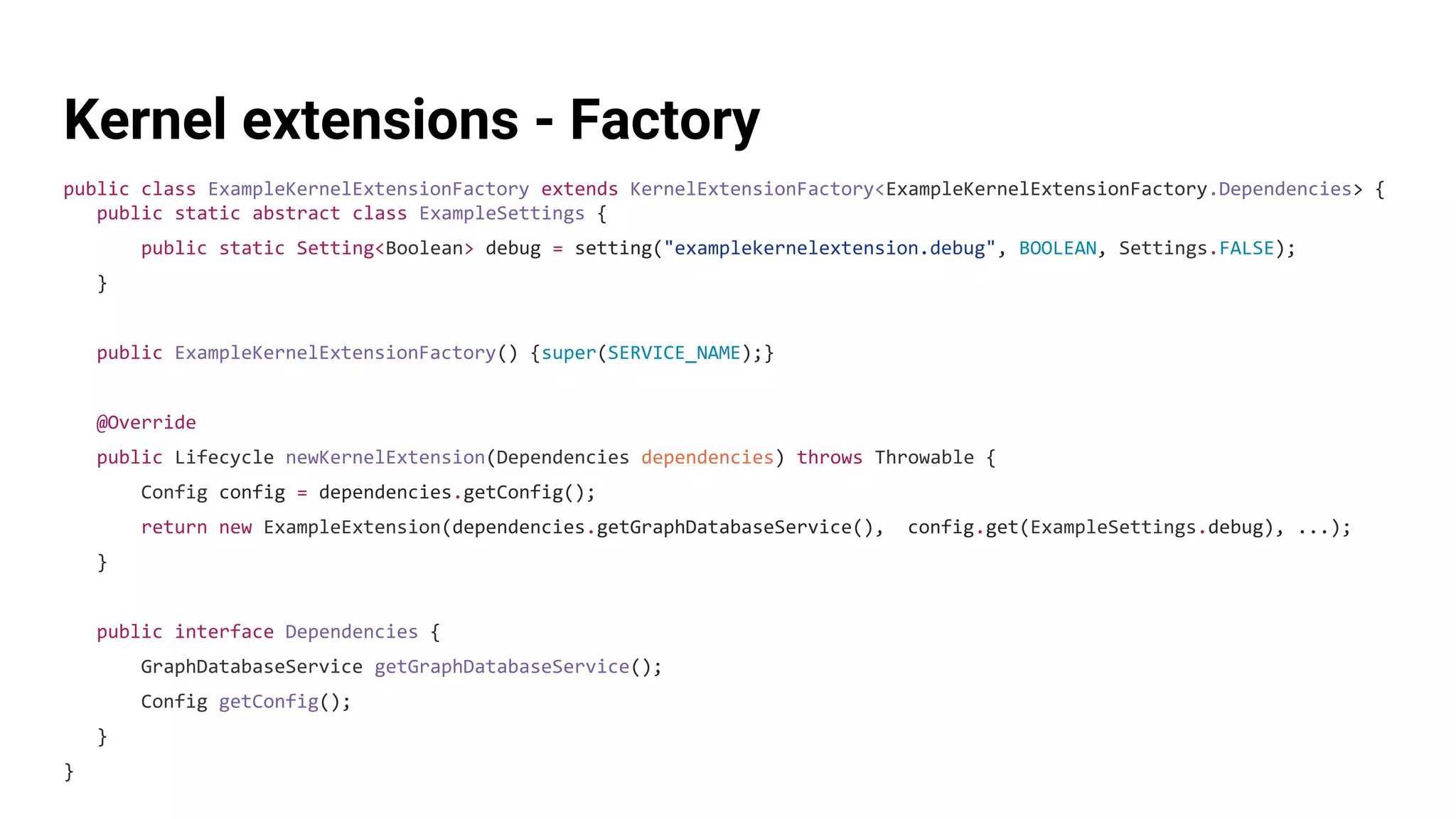 Kernel extensions - Factory
public class ExampleKernelExtensionFactory extends KernelExtensionFactory<ExampleKernelExtensionFactory.Dependencies> {
public static abstract class ExampleSettings {
public static Setting<Boolean> debug = setting("examplekernelextension.debug", BOOLEAN, Settings.FALSE);
}
public ExampleKernelExtensionFactory() {super(SERVICE_NAME);}
@Override
public Lifecycle newKernelExtension(Dependencies dependencies) throws Throwable {
Config config = dependencies.getConfig();
return new ExampleExtension(dependencies.getGraphDatabaseService(), config.get(ExampleSettings.debug), ...);
}
public interface Dependencies {
GraphDatabaseService getGraphDatabaseService();
Config getConfig();
}
}
 