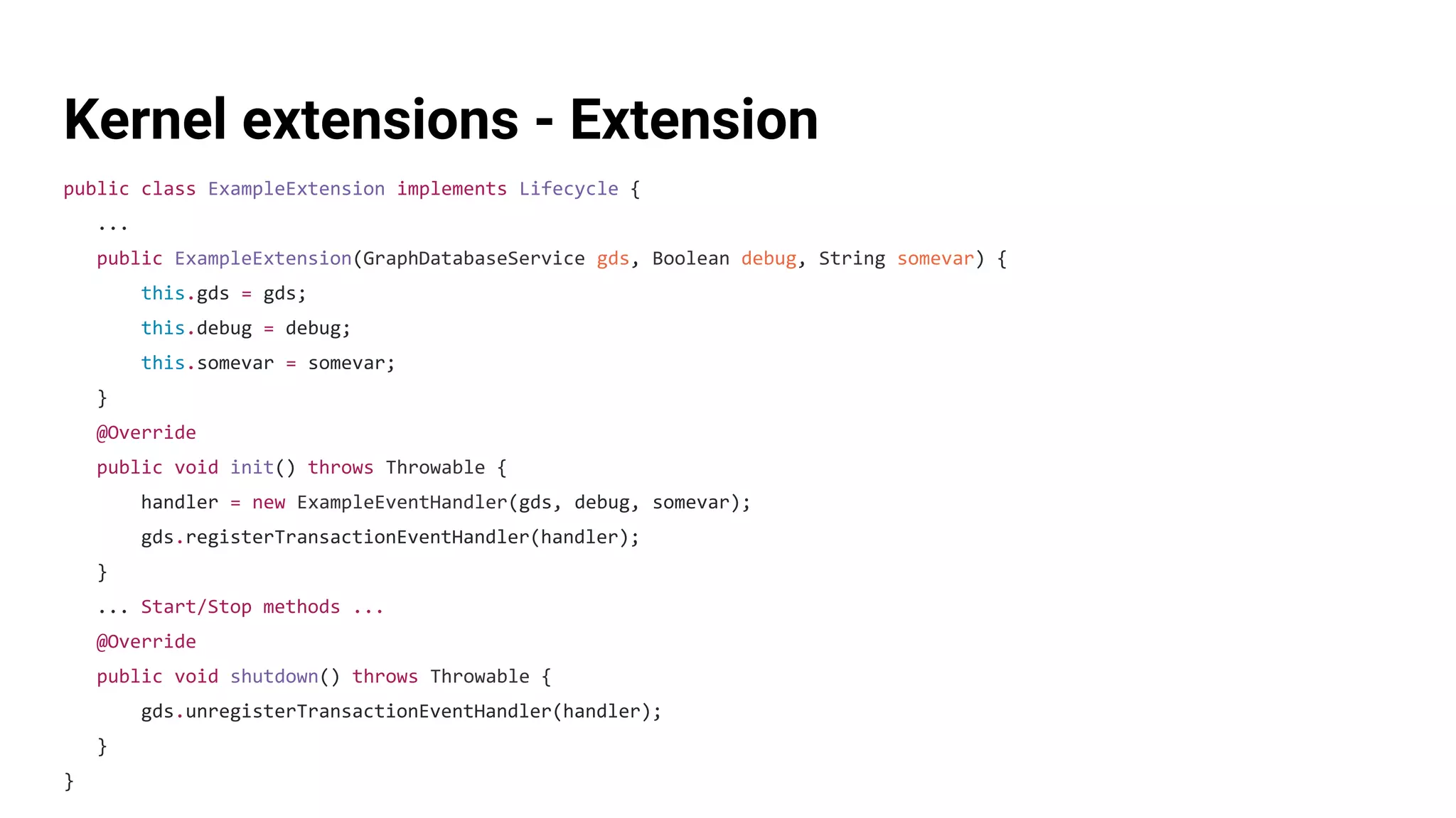 Kernel extensions - Extension
public class ExampleExtension implements Lifecycle {
...
public ExampleExtension(GraphDatabaseService gds, Boolean debug, String somevar) {
this.gds = gds;
this.debug = debug;
this.somevar = somevar;
}
@Override
public void init() throws Throwable {
handler = new ExampleEventHandler(gds, debug, somevar);
gds.registerTransactionEventHandler(handler);
}
... Start/Stop methods ...
@Override
public void shutdown() throws Throwable {
gds.unregisterTransactionEventHandler(handler);
}
}
 