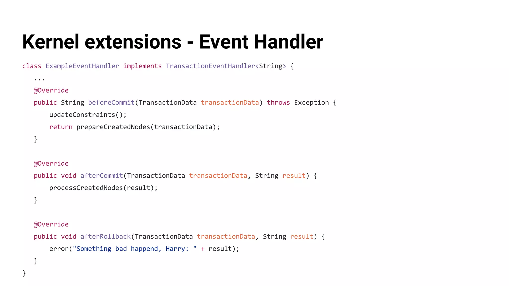 Kernel extensions - Event Handler
class ExampleEventHandler implements TransactionEventHandler<String> {
...
@Override
public String beforeCommit(TransactionData transactionData) throws Exception {
updateConstraints();
return prepareCreatedNodes(transactionData);
}
@Override
public void afterCommit(TransactionData transactionData, String result) {
processCreatedNodes(result);
}
@Override
public void afterRollback(TransactionData transactionData, String result) {
error("Something bad happend, Harry: " + result);
}
}
 