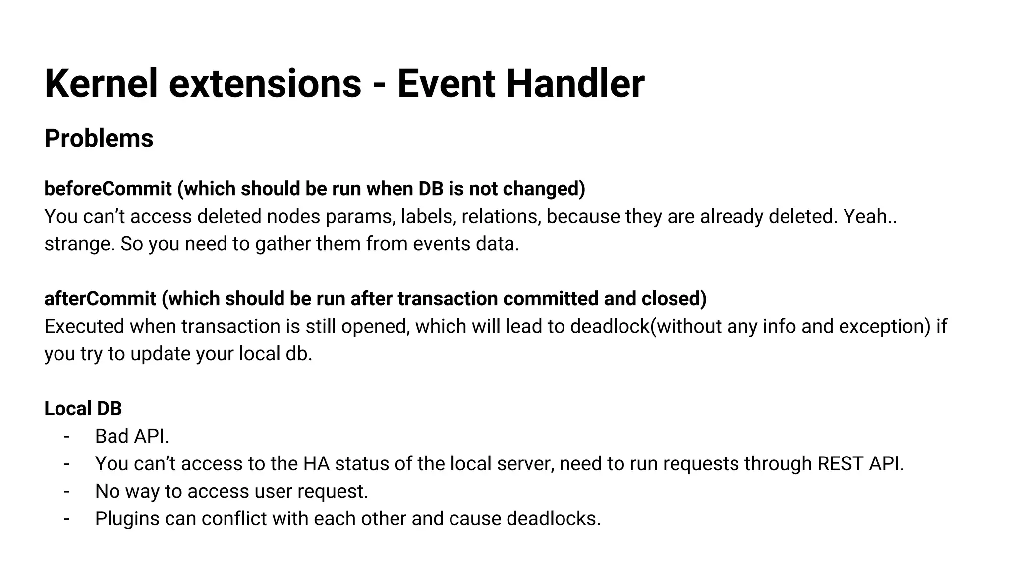 Kernel extensions - Event Handler
Problems
beforeCommit (which should be run when DB is not changed)
You can’t access deleted nodes params, labels, relations, because they are already deleted. Yeah..
strange. So you need to gather them from events data.
afterCommit (which should be run after transaction committed and closed)
Executed when transaction is still opened, which will lead to deadlock(without any info and exception) if
you try to update your local db.
Local DB
- Bad API.
- You can’t access to the HA status of the local server, need to run requests through REST API.
- No way to access user request.
- Plugins can conflict with each other and cause deadlocks.
 
