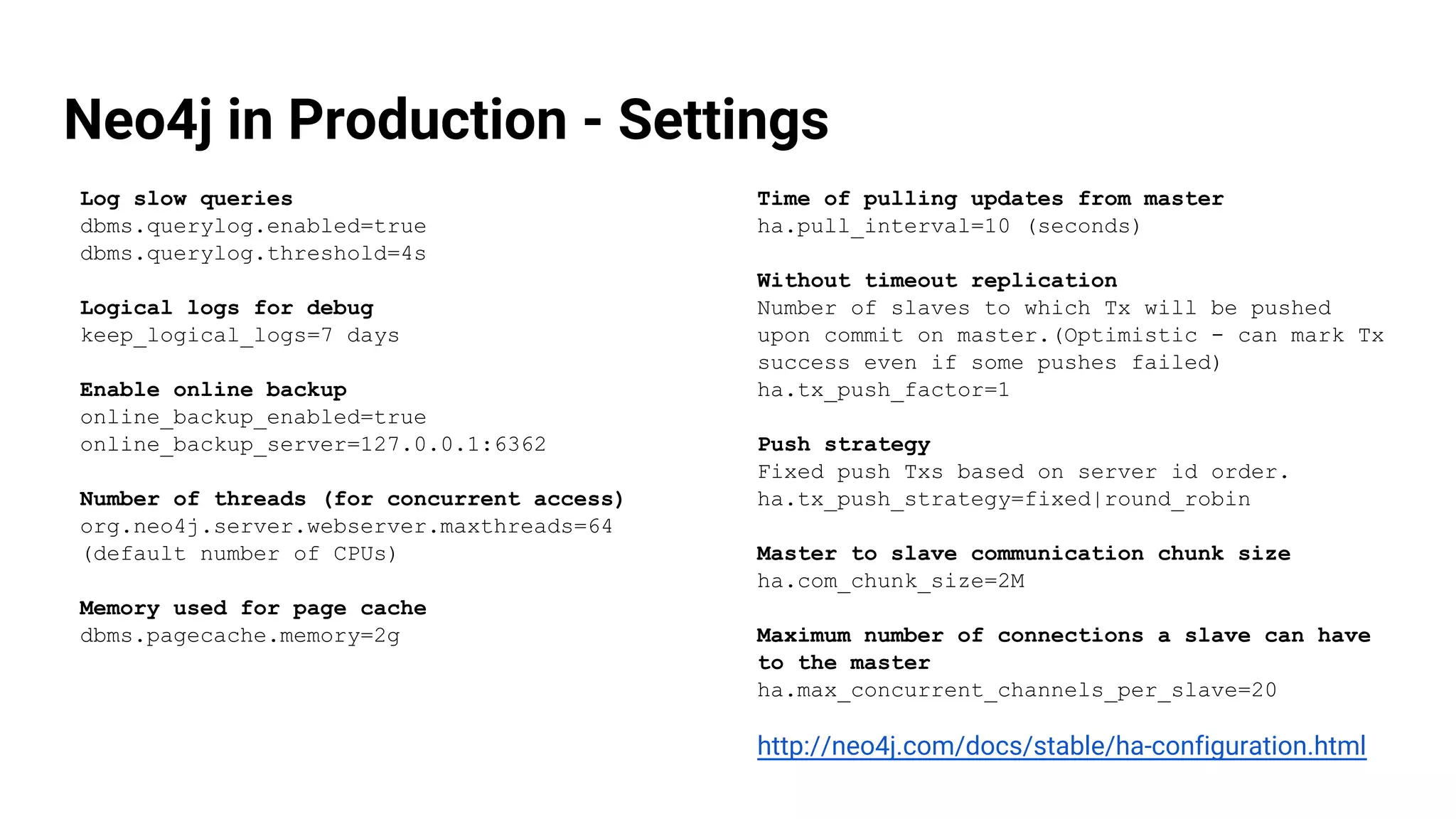 Neo4j in Production - Settings
Log slow queries
dbms.querylog.enabled=true
dbms.querylog.threshold=4s
Logical logs for debug
keep_logical_logs=7 days
Enable online backup
online_backup_enabled=true
online_backup_server=127.0.0.1:6362
Number of threads (for concurrent access)
org.neo4j.server.webserver.maxthreads=64
(default number of CPUs)
Memory used for page cache
dbms.pagecache.memory=2g
Time of pulling updates from master
ha.pull_interval=10 (seconds)
Without timeout replication
Number of slaves to which Tx will be pushed
upon commit on master.(Optimistic - can mark Tx
success even if some pushes failed)
ha.tx_push_factor=1
Push strategy
Fixed push Txs based on server id order.
ha.tx_push_strategy=fixed|round_robin
Master to slave communication chunk size
ha.com_chunk_size=2M
Maximum number of connections a slave can have
to the master
ha.max_concurrent_channels_per_slave=20
http://neo4j.com/docs/stable/ha-configuration.html
 