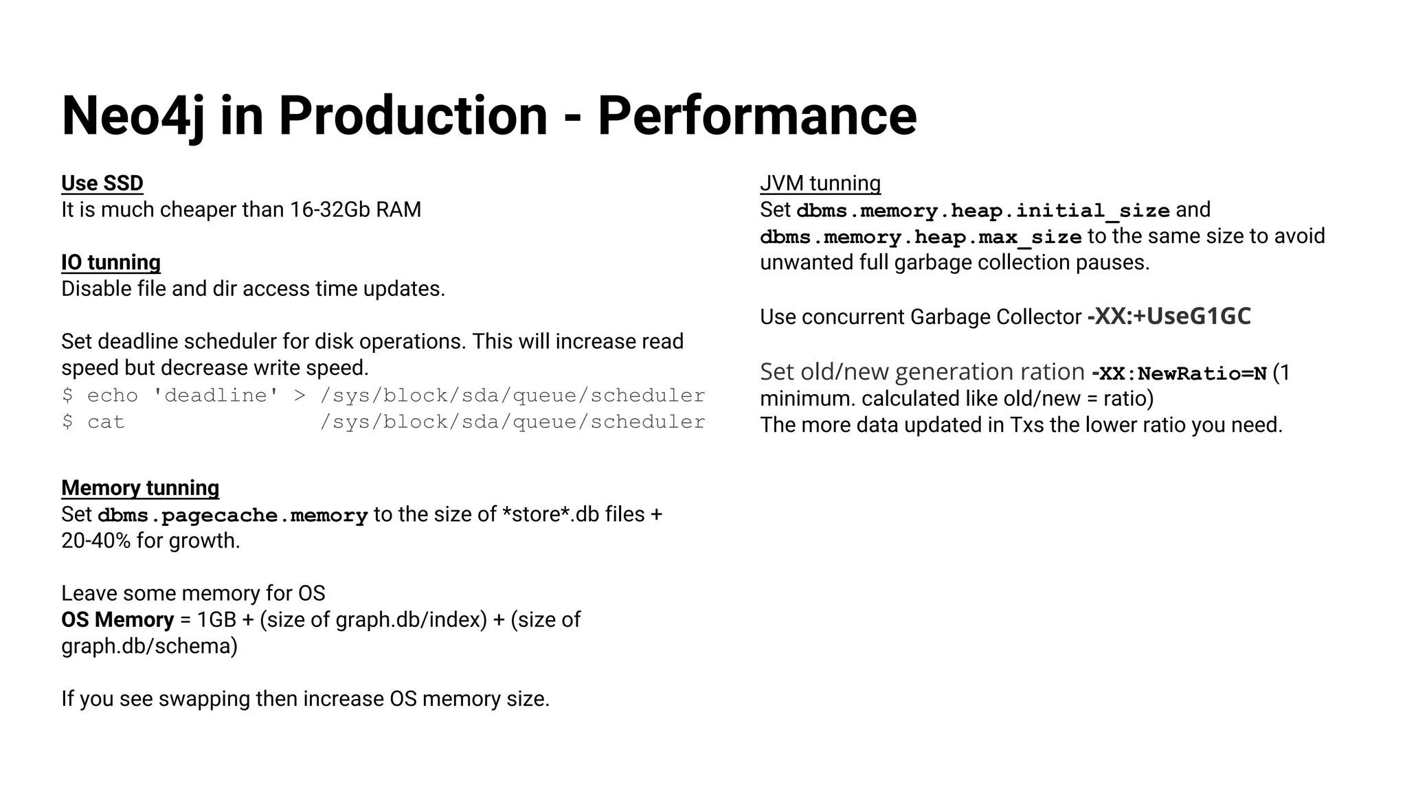 Neo4j in Production - Performance
Use SSD
It is much cheaper than 16-32Gb RAM
IO tunning
Disable file and dir access time updates.
Set deadline scheduler for disk operations. This will increase read
speed but decrease write speed.
$ echo 'deadline' > /sys/block/sda/queue/scheduler
$ cat /sys/block/sda/queue/scheduler
Memory tunning
Set dbms.pagecache.memory to the size of *store*.db files +
20-40% for growth.
Leave some memory for OS
OS Memory = 1GB + (size of graph.db/index) + (size of
graph.db/schema)
If you see swapping then increase OS memory size.
JVM tunning
Set dbms.memory.heap.initial_size and
dbms.memory.heap.max_size to the same size to avoid
unwanted full garbage collection pauses.
Use concurrent Garbage Collector -XX:+UseG1GC
Set old/new generation ration -XX:NewRatio=N (1
minimum. calculated like old/new = ratio)
The more data updated in Txs the lower ratio you need.
 