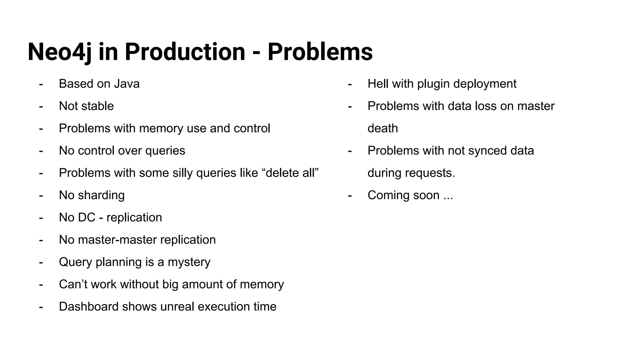 Neo4j in Production - Problems
- Based on Java
- Not stable
- Problems with memory use and control
- No control over queries
- Problems with some silly queries like “delete all”
- No sharding
- No DC - replication
- No master-master replication
- Query planning is a mystery
- Can’t work without big amount of memory
- Dashboard shows unreal execution time
- Hell with plugin deployment
- Problems with data loss on master
death
- Problems with not synced data
during requests.
- Coming soon ...
 