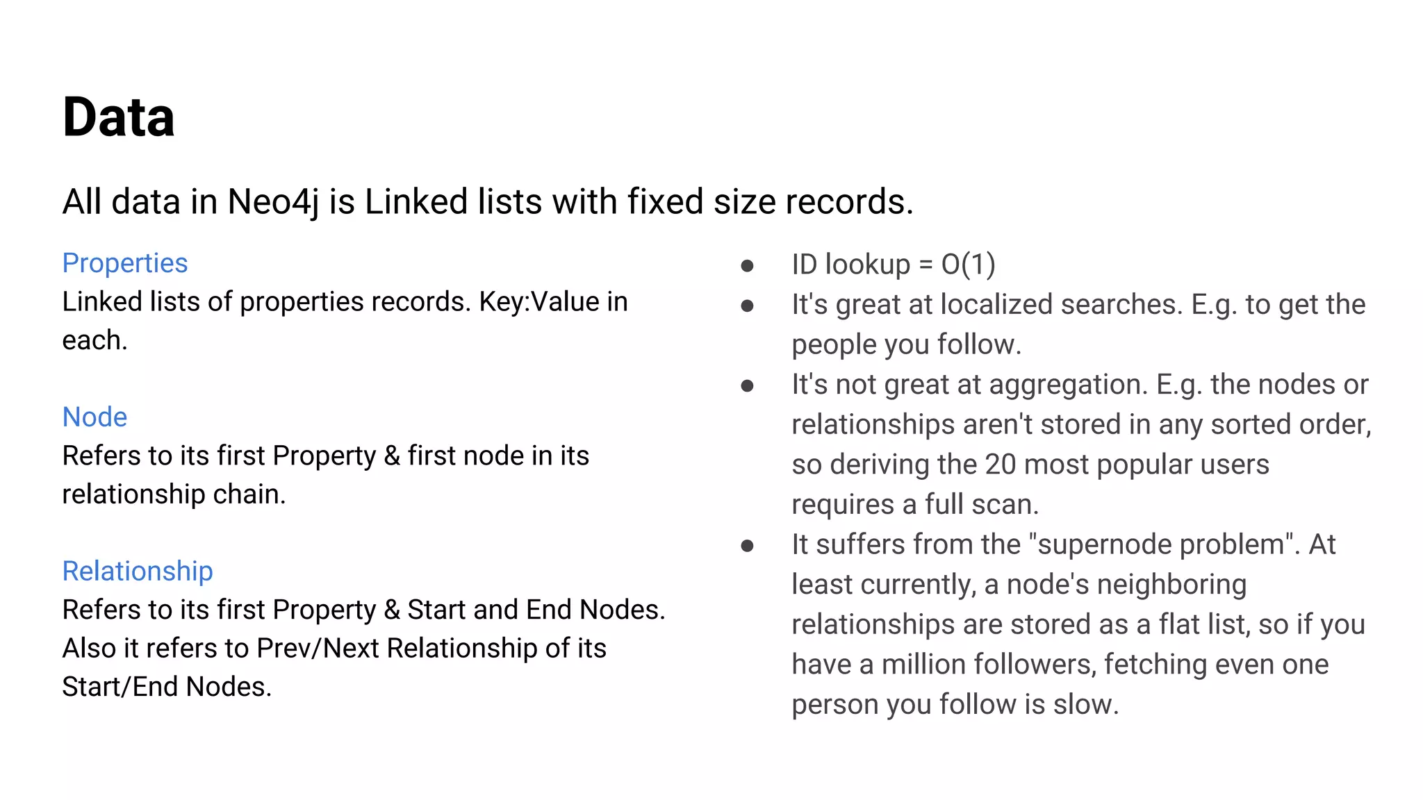 Data
Properties
Linked lists of properties records. Key:Value in
each.
Node
Refers to its first Property & first node in its
relationship chain.
Relationship
Refers to its first Property & Start and End Nodes.
Also it refers to Prev/Next Relationship of its
Start/End Nodes.
All data in Neo4j is Linked lists with fixed size records.
● ID lookup = O(1)
● It's great at localized searches. E.g. to get the
people you follow.
● It's not great at aggregation. E.g. the nodes or
relationships aren't stored in any sorted order,
so deriving the 20 most popular users
requires a full scan.
● It suffers from the "supernode problem". At
least currently, a node's neighboring
relationships are stored as a flat list, so if you
have a million followers, fetching even one
person you follow is slow.
 