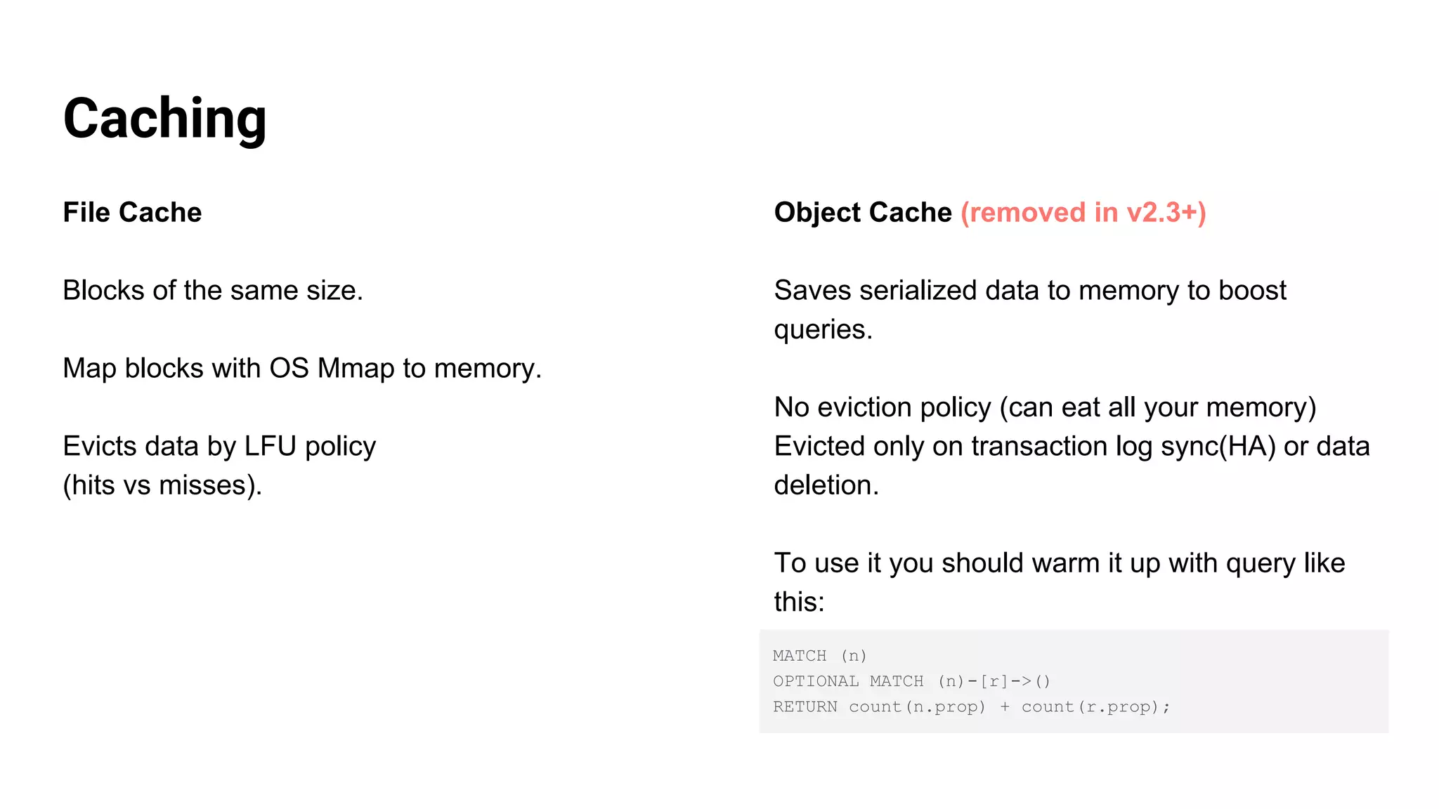 Caching
File Cache
Blocks of the same size.
Map blocks with OS Mmap to memory.
Evicts data by LFU policy
(hits vs misses).
Object Cache (removed in v2.3+)
Saves serialized data to memory to boost
queries.
No eviction policy (can eat all your memory)
Evicted only on transaction log sync(HA) or data
deletion.
To use it you should warm it up with query like
this:
MATCH (n)
OPTIONAL MATCH (n)-[r]->()
RETURN count(n.prop) + count(r.prop);
 