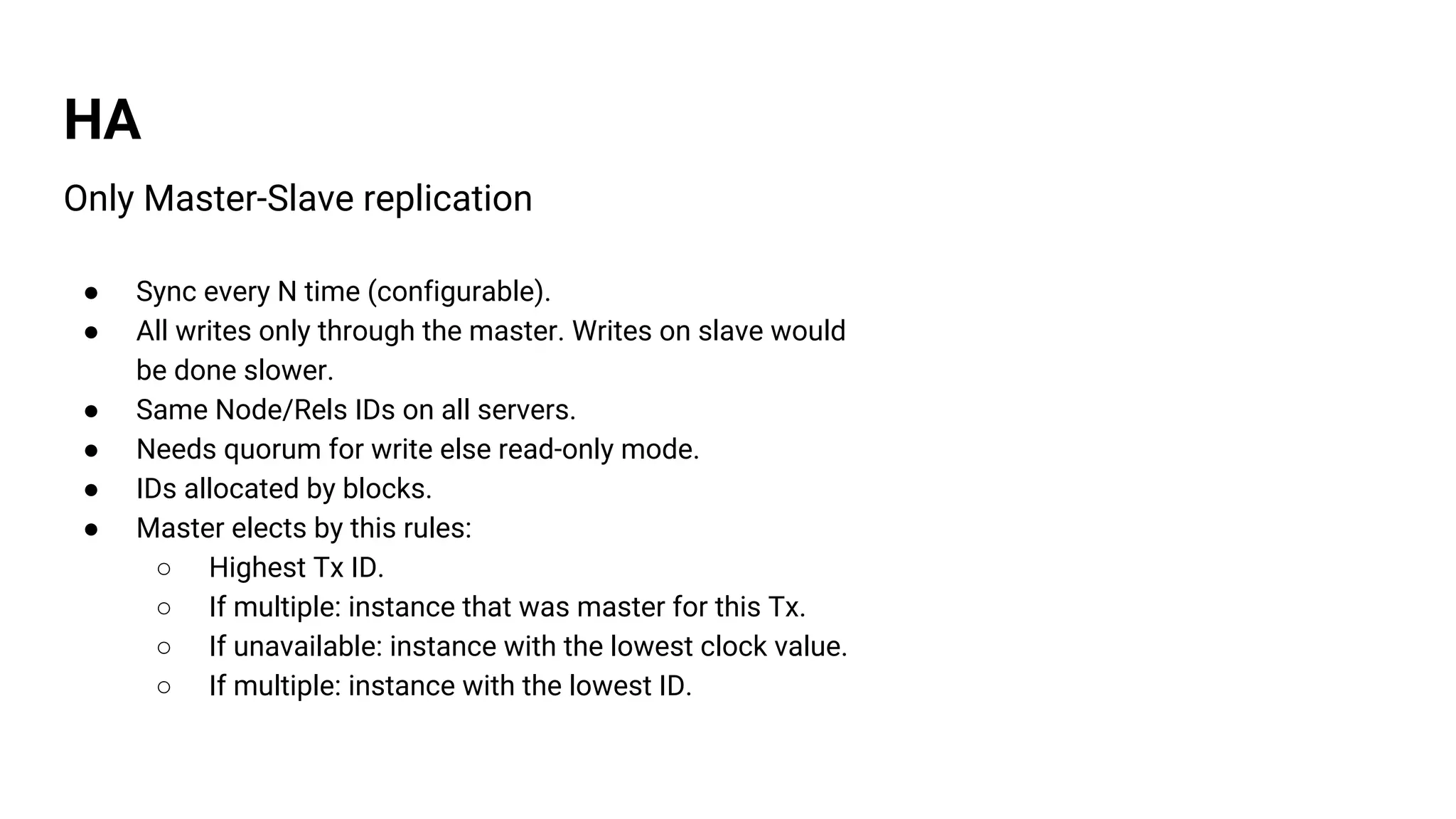HA
Only Master-Slave replication
● Sync every N time (configurable).
● All writes only through the master. Writes on slave would
be done slower.
● Same Node/Rels IDs on all servers.
● Needs quorum for write else read-only mode.
● IDs allocated by blocks.
● Master elects by this rules:
○ Highest Tx ID.
○ If multiple: instance that was master for this Tx.
○ If unavailable: instance with the lowest clock value.
○ If multiple: instance with the lowest ID.
 