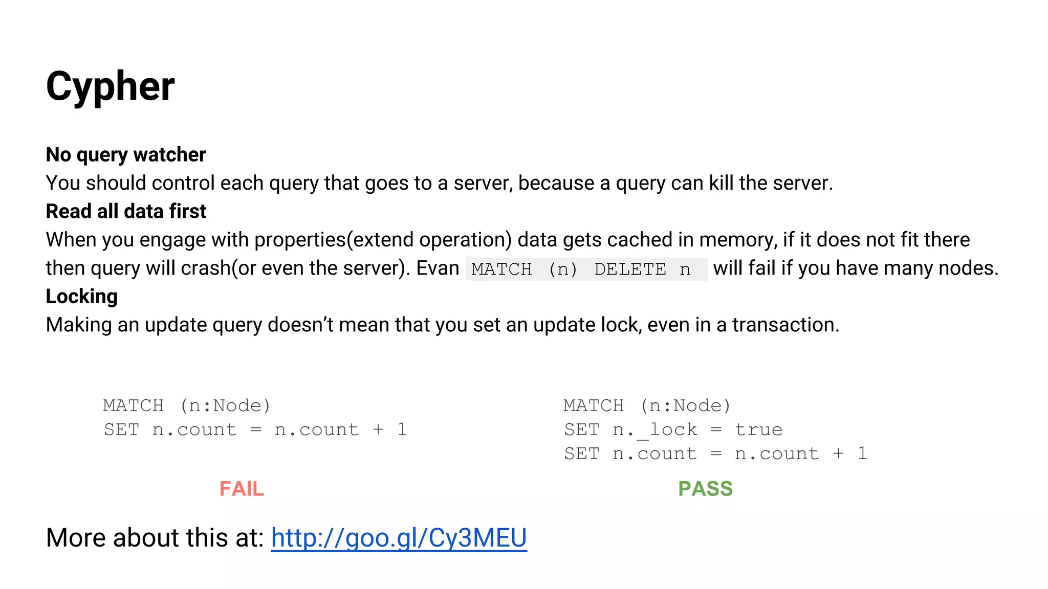 Cypher
No query watcher
You should control each query that goes to a server, because a query can kill the server.
Read all data first
When you engage with properties(extend operation) data gets cached in memory, if it does not fit there
then query will crash(or even the server). Evan MATCH (n) DELETE n will fail if you have many nodes.
Locking
Making an update query doesn’t mean that you set an update lock, even in a transaction.
MATCH (n:Node)
SET n.count = n.count + 1
MATCH (n:Node)
SET n._lock = true
SET n.count = n.count + 1
FAIL PASS
More about this at: http://goo.gl/Cy3MEU
 