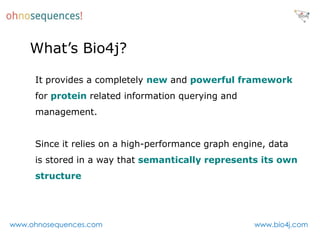 What’s Bio4j?

     It provides a completely new and powerful framework
     for protein related information querying and
     management.


     Since it relies on a high-performance graph engine, data
     is stored in a way that semantically represents its own
     structure




www.ohnosequences.com                                www.bio4j.com
 