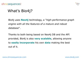 What’s Bio4j?

     Bio4j uses Neo4j technology, a "high-performance graph
     engine with all the features of a mature and robust
     database".

     Thanks to both being based on Neo4j DB and the API
     provided, Bio4j is also very scalable, allowing anyone
     to easily incorporate his own data making the best
     out of it.



www.ohnosequences.com                                 www.bio4j.com
 