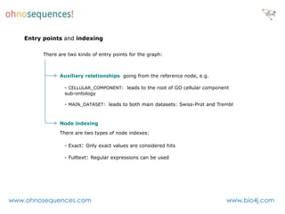 Entry points and indexing

         There are two kinds of entry points for the graph:



               Auxiliary relationships going from the reference node, e.g.

                 - CELLULAR_COMPONENT: leads to the root of GO cellular component
                 sub-ontology

                 - MAIN_DATASET: leads to both main datasets: Swiss-Prot and Trembl


               Node indexing

               There are two types of node indexes:

                 - Exact: Only exact values are considered hits

                 - Fulltext: Regular expressions can be used




www.ohnosequences.com                                                           www.bio4j.com
 