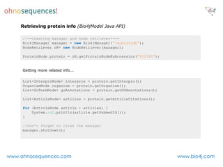 Retrieving protein info (Bio4jModel Java API)

     //--creating manager and node retriever----
     Bio4jManager manager = new Bio4jManager(“/mybio4jdb”);
     NodeRetriever nR= new NodeRetriever(manager);

     ProteinNode protein = nR.getProteinNodeByAccession(“P12345”);


     Getting more related info...

     List<InterproNode> interpros = protein.getInterpro();
     OrganismNode organism = protein.getOrganism();
     List<GoTermNode> goAnnotations = protein.getGOAnnotations();

     List<ArticleNode> articles = protein.getArticleCitations();

     for (ArticleNode article : articles) {
         System.out.println(article.getPubmedId());
     }

     //Don’t forget to close the manager
     manager.shutDown();




www.ohnosequences.com                                                www.bio4j.com
 