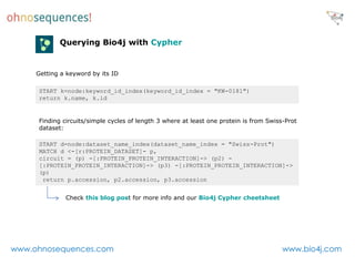 Querying Bio4j with Cypher


     Getting a keyword by its ID

     START k=node:keyword_id_index(keyword_id_index = "KW-0181")
     return k.name, k.id


     Finding circuits/simple cycles of length 3 where at least one protein is from Swiss-Prot
     dataset:

     START d=node:dataset_name_index(dataset_name_index = "Swiss-Prot")
     MATCH d <-[r:PROTEIN_DATASET]- p,
     circuit = (p) -[:PROTEIN_PROTEIN_INTERACTION]-> (p2) -
     [:PROTEIN_PROTEIN_INTERACTION]-> (p3) -[:PROTEIN_PROTEIN_INTERACTION]->
     (p)
      return p.accession, p2.accession, p3.accession


              Check this blog post for more info and our Bio4j Cypher cheetsheet




www.ohnosequences.com                                                                   www.bio4j.com
 