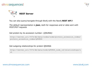 REST Server


     You can also query/navigate through Bio4j with the Neo4j REST API !

     The default representation is json, both for responses and or data sent with
     POST/PUT requests


     Get protein by its accession number: (Q9UR66)

     http://server_url:7474/db/data/index/node/protein_accession_index/
     protein_accession_index/Q9UR66


     Get outgoing relationships for protein Q9UR66

     http://server_url:7474/db/data/node/Q9UR66_node_id/relationships/o
     ut




www.ohnosequences.com                                                      www.bio4j.com
 
