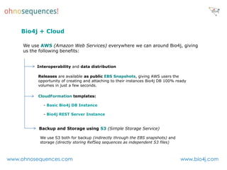 Bio4j + Cloud

     We use AWS (Amazon Web Services) everywhere we can around Bio4j, giving
     us the following benefits:


          Interoperability and data distribution

           Releases are available as public EBS Snapshots, giving AWS users the
           opportunity of creating and attaching to their instances Bio4j DB 100% ready
           volumes in just a few seconds.

           CloudFormation templates:

             - Basic Bio4j DB Instance

             - Bio4j REST Server Instance


           Backup and Storage using S3 (Simple Storage Service)

           We use S3 both for backup (indirectly through the EBS snapshots) and
           storage (directly storing RefSeq sequences as independent S3 files)



www.ohnosequences.com                                                               www.bio4j.com
 