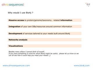 Why would I use Bio4j ?


    Massive access to protein/genome/taxonomy… related information


    Integration of your own DBs/resources around common information


    Development of services tailored to your needs built around Bio4j


    Networks analysis


    Visualizations


    Besides many others I cannot think of myself…
    If you have something in mind for which Bio4j might be useful, please let us know so we
    can all see how it could help you meet your needs! ;)




www.ohnosequences.com                                                                www.bio4j.com
 