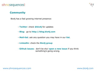 Community

     Bio4j has a fast growing internet presence:



            - Twitter: check @bio4j for updates

            - Blog: go to http://blog.bio4j.com

            - Mail-list: ask any question you may have in our list.

            - LinkedIn: check the Bio4j group

            - Github issues: don’t be shy! open a new issue if you think
                             something’s going wrong.




www.ohnosequences.com                                                 www.bio4j.com
 