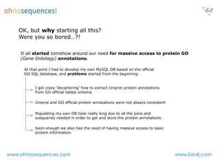 OK, but why starting all this?
   Were you so bored…?!

    It all started somehow around our need for massive access to protein GO
    (Gene Ontology) annotations.

     At that point I had to develop my own MySQL DB based on the official
     GO SQL database, and problems started from the beginning:


          I got crazy ‘deciphering’ how to extract Uniprot protein annotations
          from GO official tables schema

          Uniprot and GO official protein annotations were not always consistent


          Populating my own DB took really long due to all the joins and
          subqueries needed in order to get and store the protein annotations.

          Soon enough we also had the need of having massive access to basic
          protein information.




www.ohnosequences.com                                                              www.bio4j.com
 