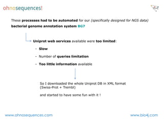 These processes had to be automated for our (specifically designed for NGS data)
  bacterial genome annotation system BG7



              Uniprot web services available were too limited:

                - Slow

                - Number of queries limitation

                - Too little information available




                  So I downloaded the whole Uniprot DB in XML format
                  (Swiss-Prot + Trembl)

                  and started to have some fun with it !




www.ohnosequences.com                                                  www.bio4j.com
 