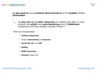 We got used to having massive direct access to all this protein related
      information…


           So why not adding other resources we needed quite often in most
           projects and which now were becoming a sort of bottleneck
           compared to all those already included in Bio4j ?

       Then we incorporated:
            -   Isoform sequences

            -   Protein interactions and features

            -   Uniref 50, 90, and 100

            -   RefSeq

            -   NCBI Taxonomy

            -   Enzyme Expasy DB




www.ohnosequences.com                                                 www.bio4j.com
 