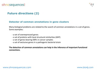 Future directions (2)


    Detector of common annotations in gene clusters

    Many biological problems are related to the search of common annotations in a set of genes.
    Some examples:

       - a set of overexpressed genes
       - a set of proteins with local structural similarities (WIP)
       - a set of genes bearing SNPs in cancer samples
       - a set of exclusive genes in a pathogenic bacterial strain

    The detection of common annotations can help in the inference of important functional
    connections.




www.ohnosequences.com                                                           www.bio4j.com
 