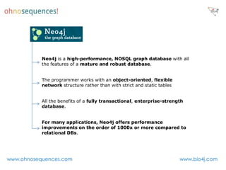 Neo4j is a high-performance, NOSQL graph database with all
           the features of a mature and robust database.


           The programmer works with an object-oriented, flexible
           network structure rather than with strict and static tables


           All the benefits of a fully transactional, enterprise-strength
           database.


           For many applications, Neo4j offers performance
           improvements on the order of 1000x or more compared to
           relational DBs.




www.ohnosequences.com                                                    www.bio4j.com
 