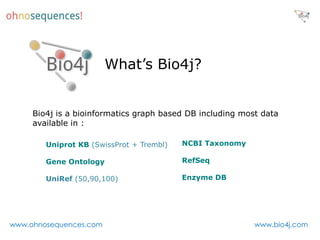 What’s Bio4j?


     Bio4j is a bioinformatics graph based DB including most data
     available in :

        Uniprot KB (SwissProt + Trembl)   NCBI Taxonomy

        Gene Ontology (GO)                RefSeq

        UniRef (50,90,100)                Enzyme DB




www.ohnosequences.com                                      www.bio4j.com
 