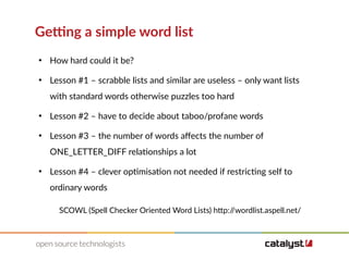 Getting a simple word list
●
How hard could it be?
●
Lesson #1 – scrabble lists and similar are useless – only want lists
with standard words otherwise puzzles too hard
●
Lesson #2 – have to decide about taboo/profane words
●
Lesson #3 – the number of words affects the number of
ONE_LETTER_DIFF relationships a lot
●
Lesson #4 – clever optimisation not needed if restricting self to
ordinary words
SCOWL (Spell Checker Oriented Word Lists) http://wordlist.aspell.net/
 