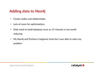 Adding data to Neo4j
●
Create nodes and relationships
●
Lots of room for optimisations
●
Only need to build database once so 15 minutes is not worth
reducing
●
My Neo4j and Py2neo is beginner level but I was able to solve my
problem
 