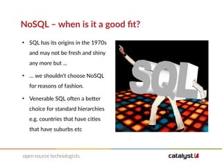 NoSQL – when is it a good fit?
●
SQL has its origins in the 1970s
and may not be fresh and shiny
any more but ...
●
… we shouldn't choose NoSQL
for reasons of fashion.
●
Venerable SQL often a better
choice for standard hierarchies
e.g. countries that have cities
that have suburbs etc
 